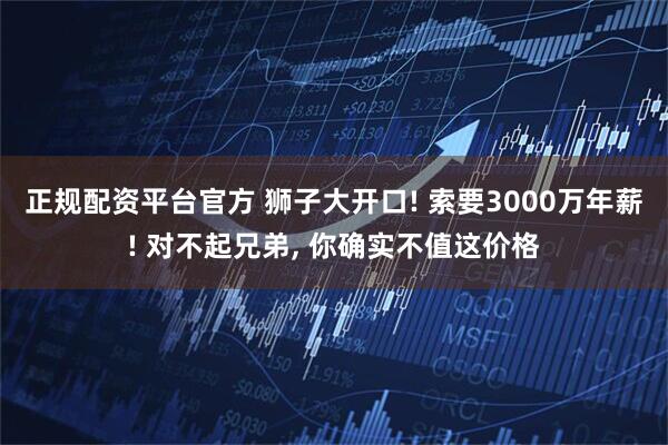 正规配资平台官方 狮子大开口! 索要3000万年薪! 对不起兄弟, 你确实不值这价格