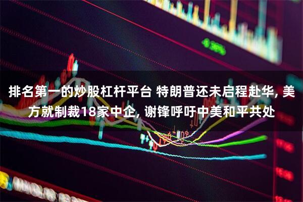 排名第一的炒股杠杆平台 特朗普还未启程赴华, 美方就制裁18家中企, 谢锋呼吁中美和平共处