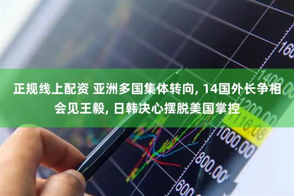 正规线上配资 亚洲多国集体转向, 14国外长争相会见王毅, 日韩决心摆脱美国掌控