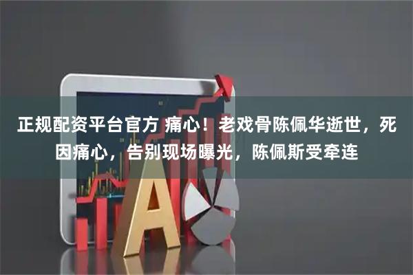 正规配资平台官方 痛心！老戏骨陈佩华逝世，死因痛心，告别现场曝光，陈佩斯受牵连