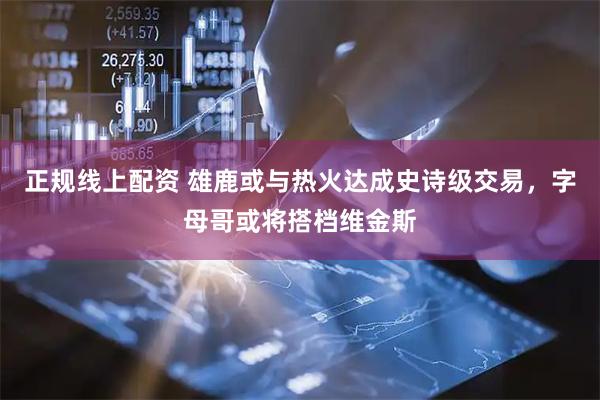 正规线上配资 雄鹿或与热火达成史诗级交易，字母哥或将搭档维金斯