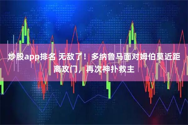 炒股app排名 无敌了！多纳鲁马面对姆伯莫近距离攻门，再次神扑救主