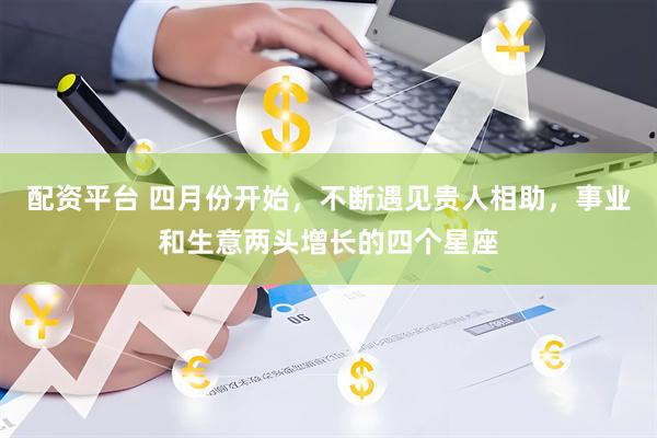 配资平台 四月份开始，不断遇见贵人相助，事业和生意两头增长的四个星座