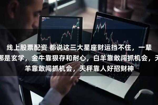 线上股票配资 都说这三大星座财运挡不住，一辈子不缺钱。其实哪是玄学，金牛靠狠存和耐心，白羊靠敢闯抓机会，天秤靠人好招财神