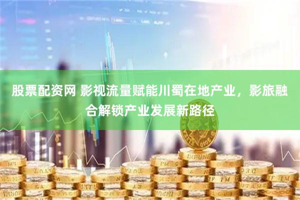 股票配资网 影视流量赋能川蜀在地产业，影旅融合解锁产业发展新路径