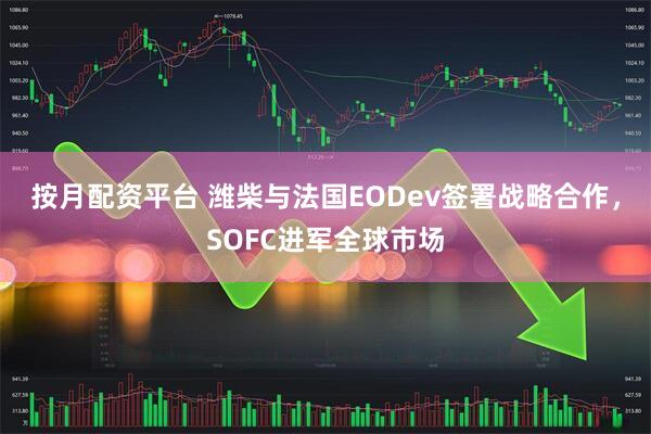 按月配资平台 潍柴与法国EODev签署战略合作，SOFC进军全球市场