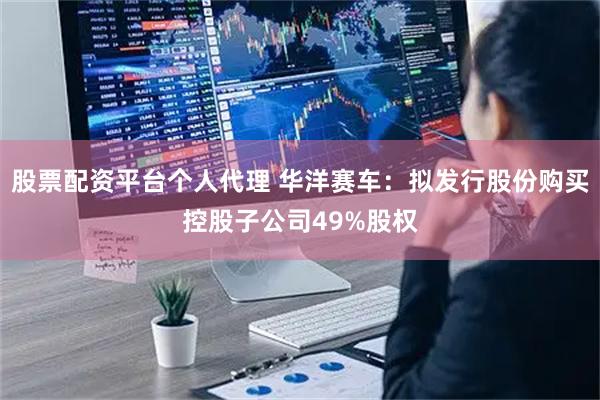 股票配资平台个人代理 华洋赛车：拟发行股份购买控股子公司49%股权