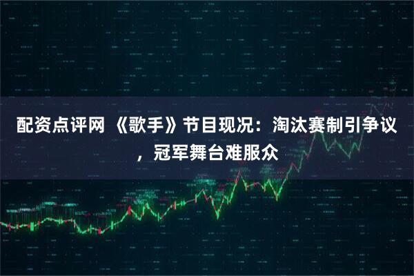 配资点评网 《歌手》节目现况：淘汰赛制引争议，冠军舞台难服众