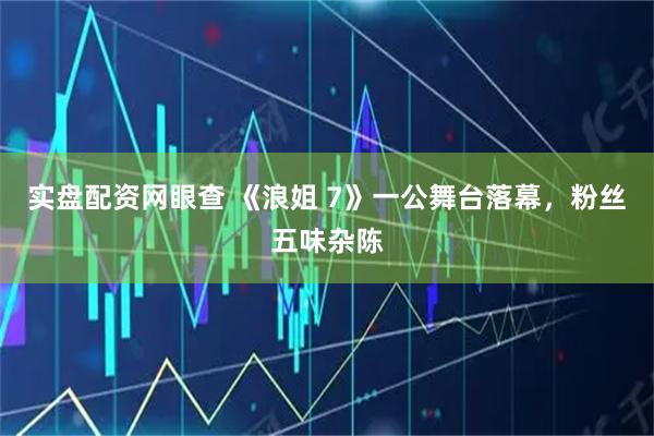 实盘配资网眼查 《浪姐 7》一公舞台落幕，粉丝五味杂陈