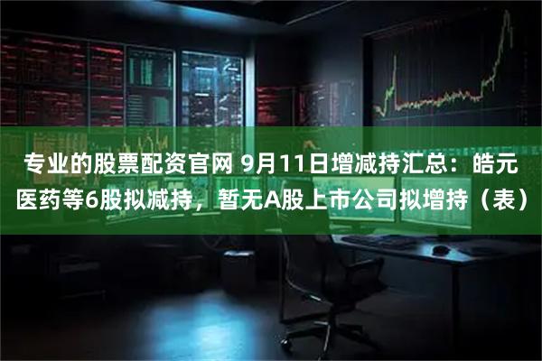 专业的股票配资官网 9月11日增减持汇总：皓元医药等6股拟减持，暂无A股上市公司拟增持（表）